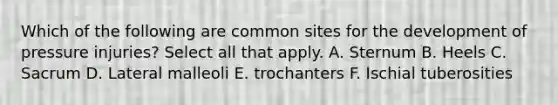 Which of the following are common sites for the development of pressure injuries? Select all that apply. A. Sternum B. Heels C. Sacrum D. Lateral malleoli E. trochanters F. Ischial tuberosities