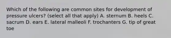 Which of the following are common sites for development of pressure ulcers? (select all that apply) A. sternum B. heels C. sacrum D. ears E. lateral malleoli F. trochanters G. tip of great toe