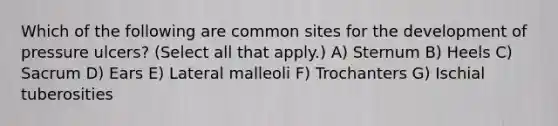 Which of the following are common sites for the development of pressure ulcers? (Select all that apply.) A) Sternum B) Heels C) Sacrum D) Ears E) Lateral malleoli F) Trochanters G) Ischial tuberosities