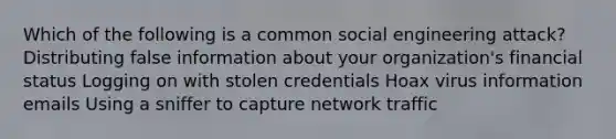 Which of the following is a common social engineering attack? Distributing false information about your organization's financial status Logging on with stolen credentials Hoax virus information emails Using a sniffer to capture network traffic