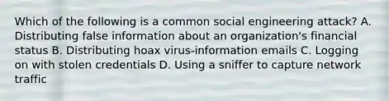 Which of the following is a common social engineering attack? A. Distributing false information about an organization's financial status B. Distributing hoax virus-information emails C. Logging on with stolen credentials D. Using a sniffer to capture network traffic