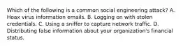 Which of the following is a common social engineering attack? A. Hoax virus information emails. B. Logging on with stolen credentials. C. Using a sniffer to capture network traffic. D. Distributing false information about your organization's financial status.