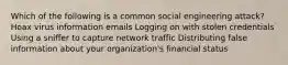 Which of the following is a common social engineering attack? Hoax virus information emails Logging on with stolen credentials Using a sniffer to capture network traffic Distributing false information about your organization's financial status