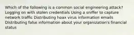 Which of the following is a common social engineering attack? Logging on with stolen credentials Using a sniffer to capture network traffic Distributing hoax virus information emails Distributing false information about your organization's financial status