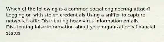 Which of the following is a common social engineering attack? Logging on with stolen credentials Using a sniffer to capture network traffic Distributing hoax virus information emails Distributing false information about your organization's financial status