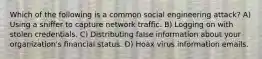 Which of the following is a common social engineering attack? A) Using a sniffer to capture network traffic. B) Logging on with stolen credentials. C) Distributing false information about your organization's financial status. D) Hoax virus information emails.