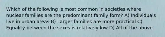 Which of the following is most common in societies where nuclear families are the predominant family form? A) Individuals live in urban areas B) Larger families are more practical C) Equality between the sexes is relatively low D) All of the above