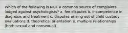 Which of the following is NOT a common source of complaints lodged against psychologists? a. fee disputes b. incompetence in diagnosis and treatment c. disputes arising out of child custody evaluations d. theoretical orientation e. multiple relationships (both sexual and nonsexual)