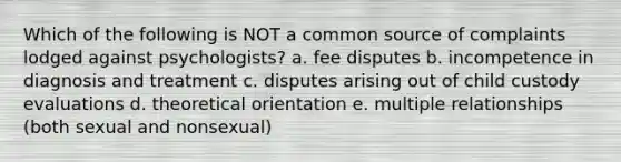 Which of the following is NOT a common source of complaints lodged against psychologists? a. fee disputes b. incompetence in diagnosis and treatment c. disputes arising out of child custody evaluations d. theoretical orientation e. multiple relationships (both sexual and nonsexual)