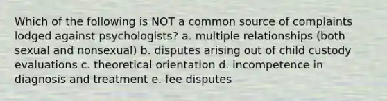 Which of the following is NOT a common source of complaints lodged against psychologists? a. multiple relationships (both sexual and nonsexual) b. disputes arising out of child custody evaluations c. theoretical orientation d. incompetence in diagnosis and treatment e. fee disputes