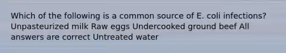 Which of the following is a common source of E. coli infections? Unpasteurized milk Raw eggs Undercooked ground beef All answers are correct Untreated water