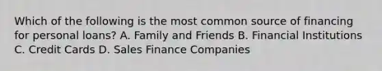 Which of the following is the most common source of financing for personal loans? A. Family and Friends B. Financial Institutions C. Credit Cards D. Sales Finance Companies