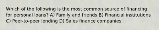 Which of the following is the most common source of financing for personal loans? A) Family and friends B) Financial institutions C) Peer-to-peer lending D) Sales finance companies