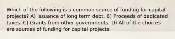 Which of the following is a common source of funding for capital projects? A) Issuance of long term debt. B) Proceeds of dedicated taxes. C) Grants from other governments. D) All of the choices are sources of funding for capital projects.