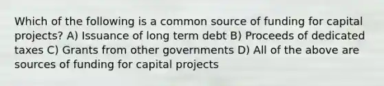 Which of the following is a common source of funding for capital projects? A) Issuance of long term debt B) Proceeds of dedicated taxes C) Grants from other governments D) All of the above are sources of funding for capital projects