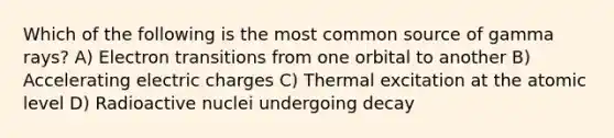 Which of the following is the most common source of gamma rays? A) Electron transitions from one orbital to another B) Accelerating electric charges C) Thermal excitation at the atomic level D) Radioactive nuclei undergoing decay
