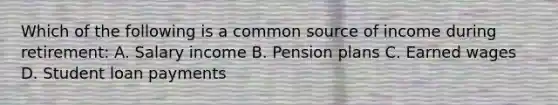 Which of the following is a common source of income during retirement: A. Salary income B. Pension plans C. Earned wages D. Student loan payments