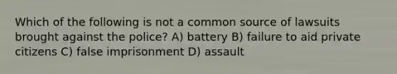 Which of the following is not a common source of lawsuits brought against the police? A) battery B) failure to aid private citizens C) false imprisonment D) assault