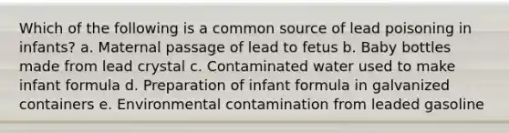 Which of the following is a common source of lead poisoning in infants? a. Maternal passage of lead to fetus b. Baby bottles made from lead crystal c. Contaminated water used to make infant formula d. Preparation of infant formula in galvanized containers e. Environmental contamination from leaded gasoline