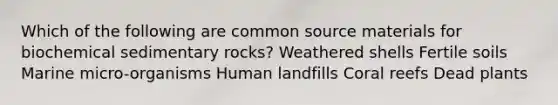 Which of the following are common source materials for biochemical sedimentary rocks? Weathered shells Fertile soils Marine micro-organisms Human landfills Coral reefs Dead plants