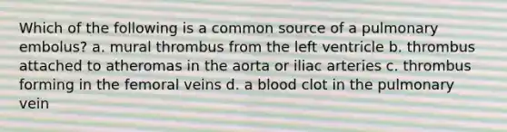 Which of the following is a common source of a pulmonary embolus? a. mural thrombus from the left ventricle b. thrombus attached to atheromas in the aorta or iliac arteries c. thrombus forming in the femoral veins d. a blood clot in the pulmonary vein