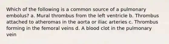 Which of the following is a common source of a pulmonary embolus? a. Mural thrombus from the left ventricle b. Thrombus attached to atheromas in the aorta or iliac arteries c. Thrombus forming in the femoral veins d. A blood clot in the pulmonary vein