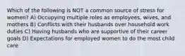 Which of the following is NOT a common source of stress for women? A) Occupying multiple roles as employees, wives, and mothers B) Conflicts with their husbands over household work duties C) Having husbands who are supportive of their career goals D) Expectations for employed women to do the most child care