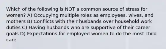 Which of the following is NOT a common source of stress for women? A) Occupying multiple roles as employees, wives, and mothers B) Conflicts with their husbands over household work duties C) Having husbands who are supportive of their career goals D) Expectations for employed women to do the most child care