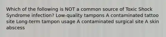 Which of the following is NOT a common source of Toxic Shock Syndrome infection? Low-quality tampons A contaminated tattoo site Long-term tampon usage A contaminated surgical site A skin abscess