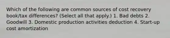 Which of the following are common sources of cost recovery book/tax differences? (Select all that apply.) 1. Bad debts 2. Goodwill 3. Domestic production activities deduction 4. Start-up cost amortization
