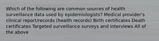 Which of the following are common sources of health surveillance data used by epidemiologists? Medical provider's clinical report/records (health records) Birth certificates Death certificates Targeted surveillance surveys and interviews All of the above