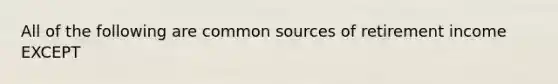 All of the following are common sources of retirement income EXCEPT