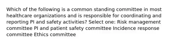 Which of the following is a common standing committee in most healthcare organizations and is responsible for coordinating and reporting PI and safety activities? Select one: Risk management committee PI and patient safety committee Incidence response committee Ethics committee