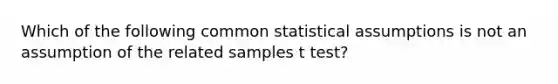 Which of the following common statistical assumptions is not an assumption of the related samples t test?