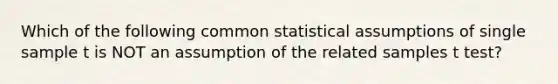 Which of the following common statistical assumptions of single sample t is NOT an assumption of the related samples t test?