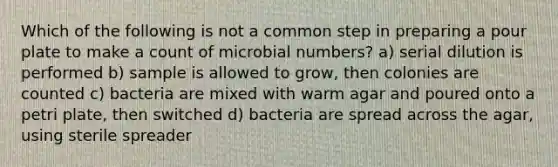 Which of the following is not a common step in preparing a pour plate to make a count of microbial numbers? a) serial dilution is performed b) sample is allowed to grow, then colonies are counted c) bacteria are mixed with warm agar and poured onto a petri plate, then switched d) bacteria are spread across the agar, using sterile spreader