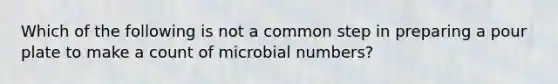 Which of the following is not a common step in preparing a pour plate to make a count of microbial numbers?