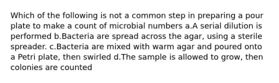 Which of the following is not a common step in preparing a pour plate to make a count of microbial numbers a.A serial dilution is performed b.Bacteria are spread across the agar, using a sterile spreader. c.Bacteria are mixed with warm agar and poured onto a Petri plate, then swirled d.The sample is allowed to grow, then colonies are counted