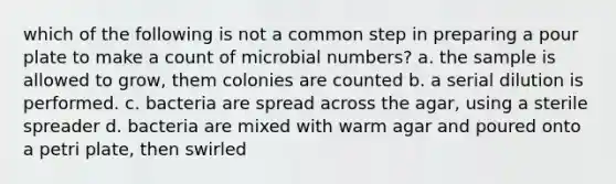 which of the following is not a common step in preparing a pour plate to make a count of microbial numbers? a. the sample is allowed to grow, them colonies are counted b. a serial dilution is performed. c. bacteria are spread across the agar, using a sterile spreader d. bacteria are mixed with warm agar and poured onto a petri plate, then swirled