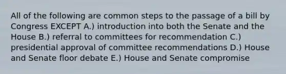 All of the following are common steps to the passage of a bill by Congress EXCEPT A.) introduction into both the Senate and the House B.) referral to committees for recommendation C.) presidential approval of committee recommendations D.) House and Senate floor debate E.) House and Senate compromise