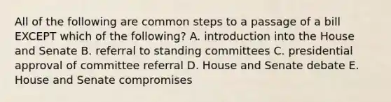 All of the following are common steps to a passage of a bill EXCEPT which of the following? A. introduction into the House and Senate B. referral to standing committees C. presidential approval of committee referral D. House and Senate debate E. House and Senate compromises