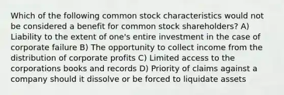 Which of the following common stock characteristics would not be considered a benefit for common stock shareholders? A) Liability to the extent of one's entire investment in the case of corporate failure B) The opportunity to collect income from the distribution of corporate profits C) Limited access to the corporations books and records D) Priority of claims against a company should it dissolve or be forced to liquidate assets