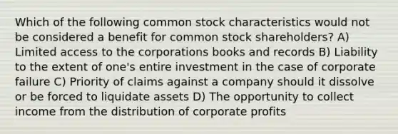 Which of the following common stock characteristics would not be considered a benefit for common stock shareholders? A) Limited access to the corporations books and records B) Liability to the extent of one's entire investment in the case of corporate failure C) Priority of claims against a company should it dissolve or be forced to liquidate assets D) The opportunity to collect income from the distribution of corporate profits