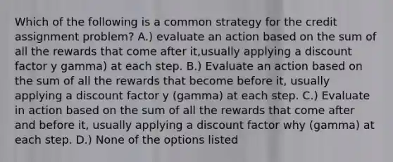 Which of the following is a common strategy for the credit assignment problem? A.) evaluate an action based on the sum of all the rewards that come after it,usually applying a discount factor y gamma) at each step. B.) Evaluate an action based on the sum of all the rewards that become before it, usually applying a discount factor y (gamma) at each step. C.) Evaluate in action based on the sum of all the rewards that come after and before it, usually applying a discount factor why (gamma) at each step. D.) None of the options listed