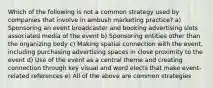 Which of the following is not a common strategy used by companies that involve in ambush marketing practice? a) Sponsoring an event broadcaster and booking advertising slots associated media of the event b) Sponsoring entities other than the organizing body c) Making spatial connection with the event, including purchasing advertising spaces in close proximity to the event d) Use of the event as a central theme and creating connection through key visual and word elects that make event-related references e) All of the above are common strategies