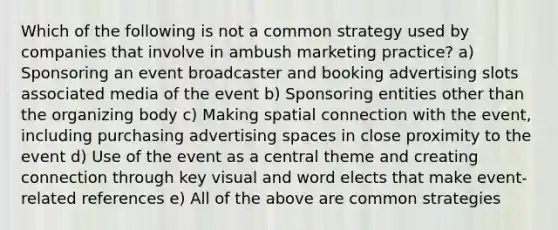 Which of the following is not a common strategy used by companies that involve in ambush marketing practice? a) Sponsoring an event broadcaster and booking advertising slots associated media of the event b) Sponsoring entities other than the organizing body c) Making spatial connection with the event, including purchasing advertising spaces in close proximity to the event d) Use of the event as a central theme and creating connection through key visual and word elects that make event-related references e) All of the above are common strategies