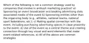 Which of the following is not a common strategy used by companies that involve in ambush marketing practice? a) Sponsoring an event broadcaster and booking advertising slots associated media of the event b) Sponsoring entities other than the organizing body (e.g., athletes, national teams, national sport federations, etc.); c) Making spatial connection with the event, including purchasing advertising spaces in close proximity to the event; d) Use of the event as a central theme and creating connection through key visual and word elements that make event-related references. e) All of the above are common strategies