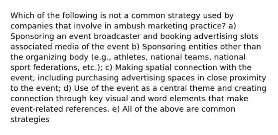 Which of the following is not a common strategy used by companies that involve in ambush marketing practice? a) Sponsoring an event broadcaster and booking advertising slots associated media of the event b) Sponsoring entities other than the organizing body (e.g., athletes, national teams, national sport federations, etc.); c) Making spatial connection with the event, including purchasing advertising spaces in close proximity to the event; d) Use of the event as a central theme and creating connection through key visual and word elements that make event-related references. e) All of the above are common strategies