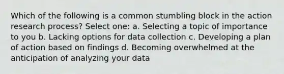 Which of the following is a common stumbling block in the action research process? Select one: a. Selecting a topic of importance to you b. Lacking options for data collection c. Developing a plan of action based on findings d. Becoming overwhelmed at the anticipation of analyzing your data