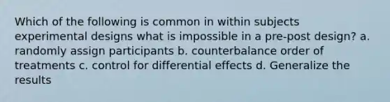 Which of the following is common in within subjects experimental designs what is impossible in a pre-post design? a. randomly assign participants b. counterbalance order of treatments c. control for differential effects d. Generalize the results